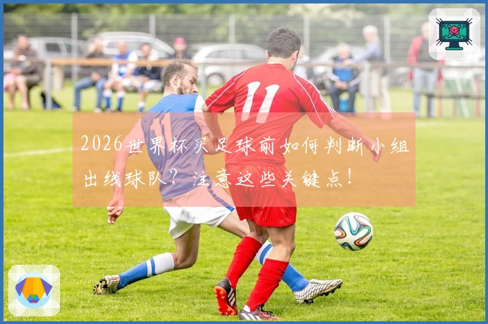 2026世界杯买足球前如何判断小组出线球队？注意这些关键点！