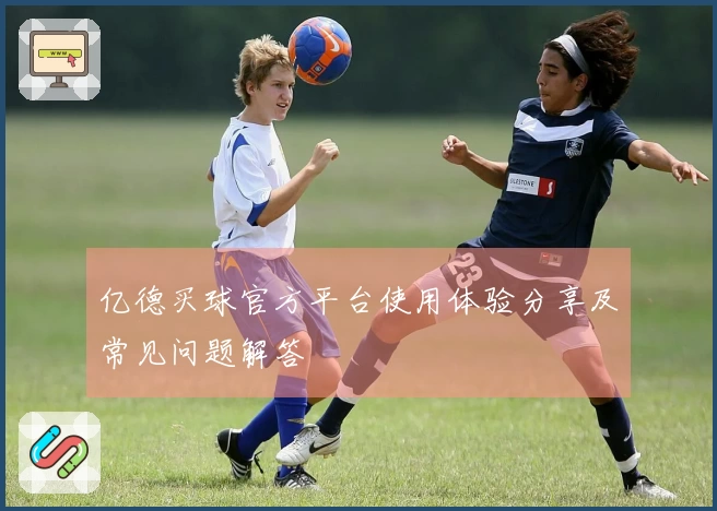 亿德买球官方平台使用体验分享及常见问题解答