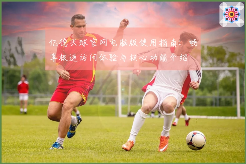 亿德买球官网电脑版使用指南：畅享极速访问体验与核心功能介绍