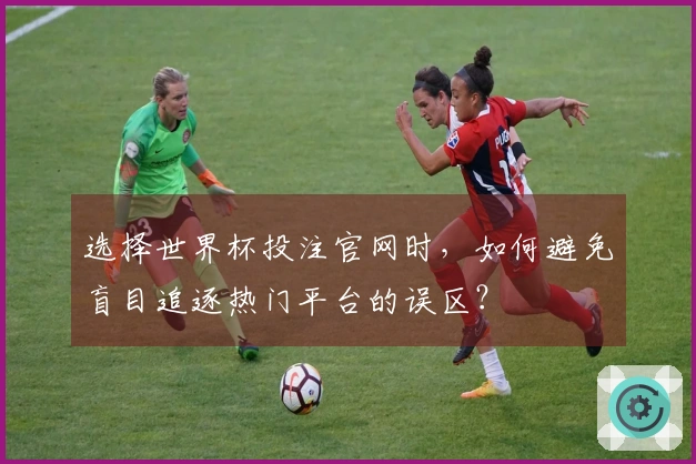 选择世界杯投注官网时，如何避免盲目追逐热门平台的误区？