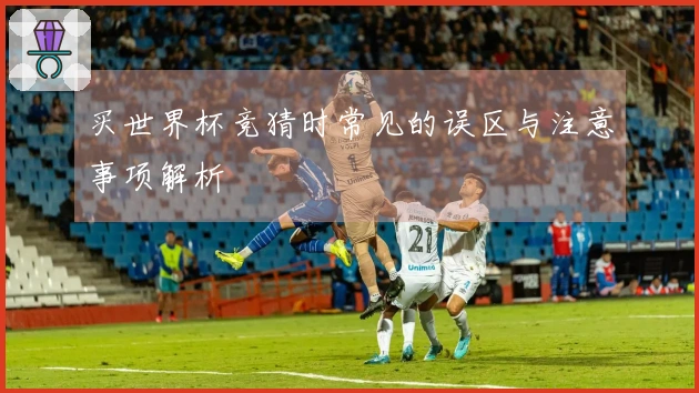 买世界杯竞猜时常见的误区与注意事项解析