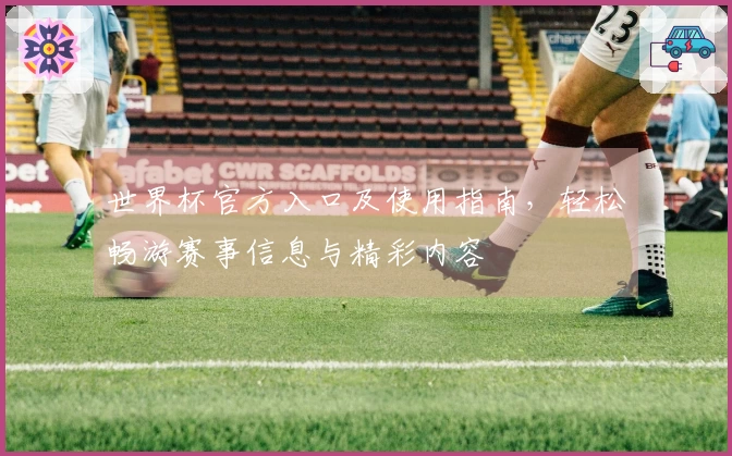 世界杯官方入口及使用指南，轻松畅游赛事信息与精彩内容